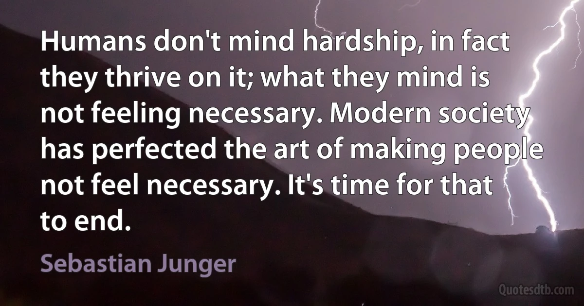 Humans don't mind hardship, in fact they thrive on it; what they mind is not feeling necessary. Modern society has perfected the art of making people not feel necessary. It's time for that to end. (Sebastian Junger)