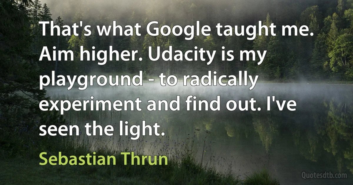 That's what Google taught me. Aim higher. Udacity is my playground - to radically experiment and find out. I've seen the light. (Sebastian Thrun)