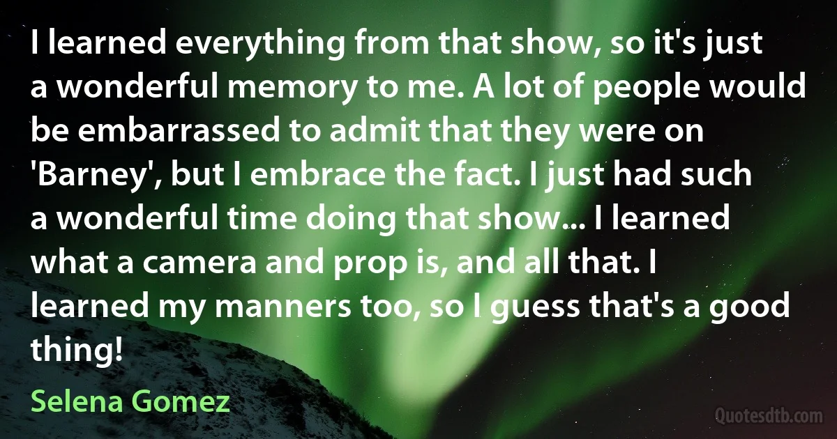 I learned everything from that show, so it's just a wonderful memory to me. A lot of people would be embarrassed to admit that they were on 'Barney', but I embrace the fact. I just had such a wonderful time doing that show... I learned what a camera and prop is, and all that. I learned my manners too, so I guess that's a good thing! (Selena Gomez)