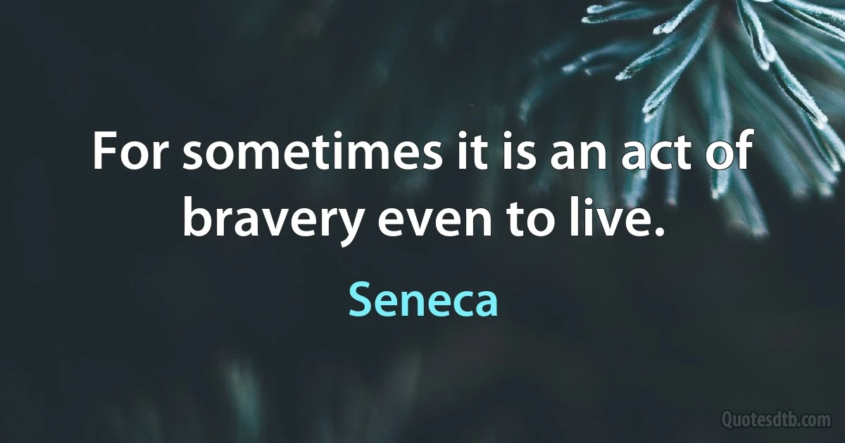 For sometimes it is an act of bravery even to live. (Seneca)