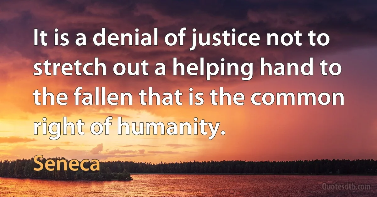 It is a denial of justice not to stretch out a helping hand to the fallen that is the common right of humanity. (Seneca)