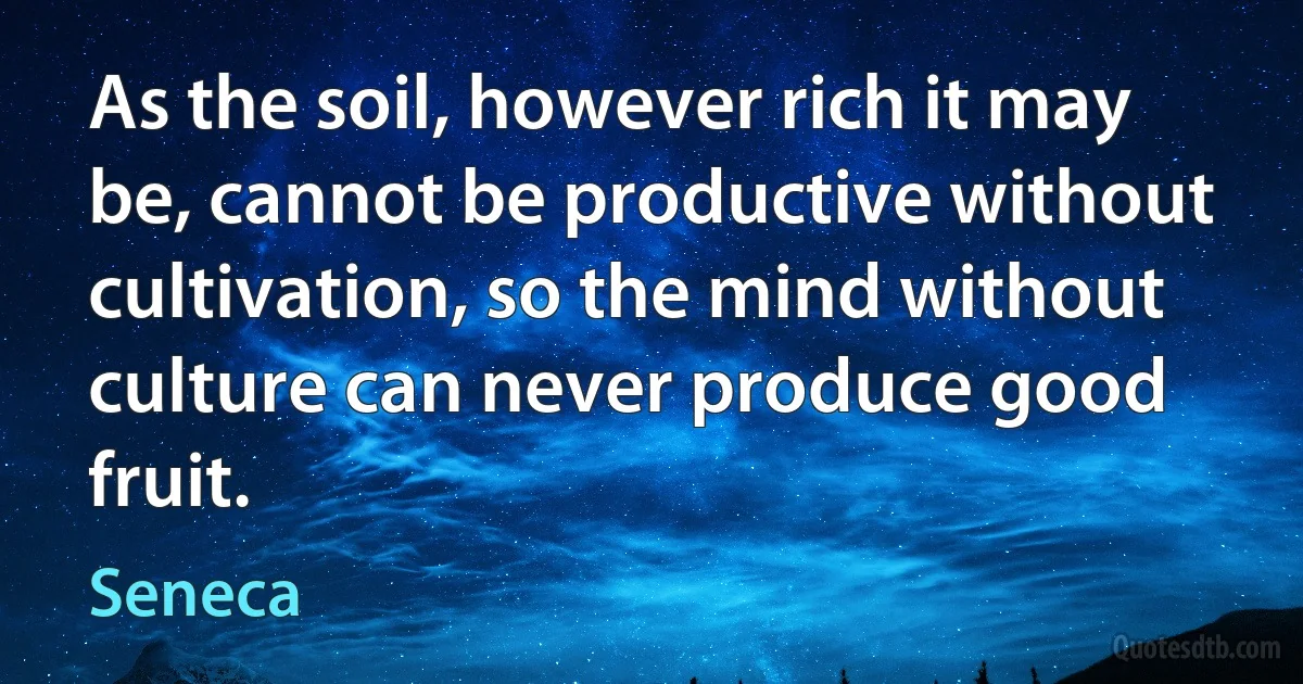 As the soil, however rich it may be, cannot be productive without cultivation, so the mind without culture can never produce good fruit. (Seneca)