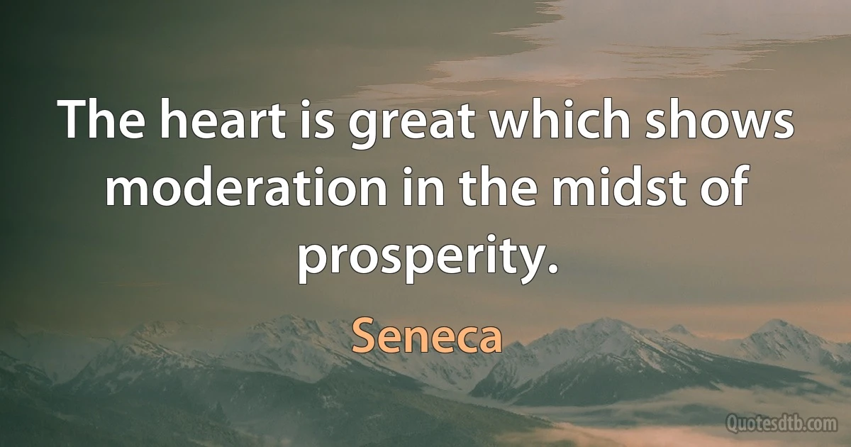 The heart is great which shows moderation in the midst of prosperity. (Seneca)