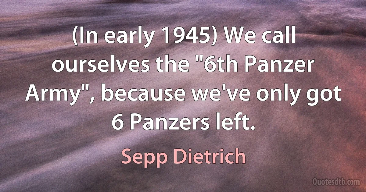 (In early 1945) We call ourselves the "6th Panzer Army", because we've only got 6 Panzers left. (Sepp Dietrich)