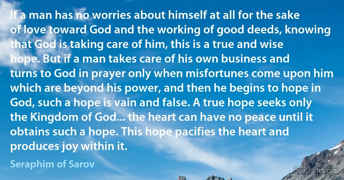 If a man has no worries about himself at all for the sake of love toward God and the working of good deeds, knowing that God is taking care of him, this is a true and wise hope. But if a man takes care of his own business and turns to God in prayer only when misfortunes come upon him which are beyond his power, and then he begins to hope in God, such a hope is vain and false. A true hope seeks only the Kingdom of God... the heart can have no peace until it obtains such a hope. This hope pacifies the heart and produces joy within it. (Seraphim of Sarov)