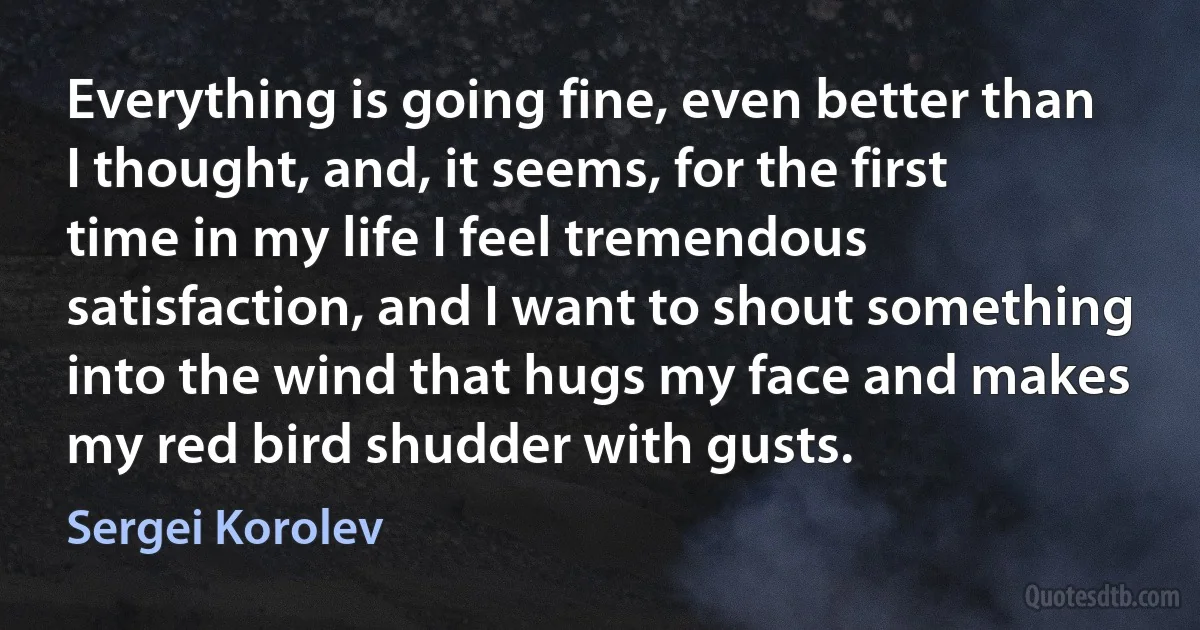 Everything is going fine, even better than I thought, and, it seems, for the first time in my life I feel tremendous satisfaction, and I want to shout something into the wind that hugs my face and makes my red bird shudder with gusts. (Sergei Korolev)