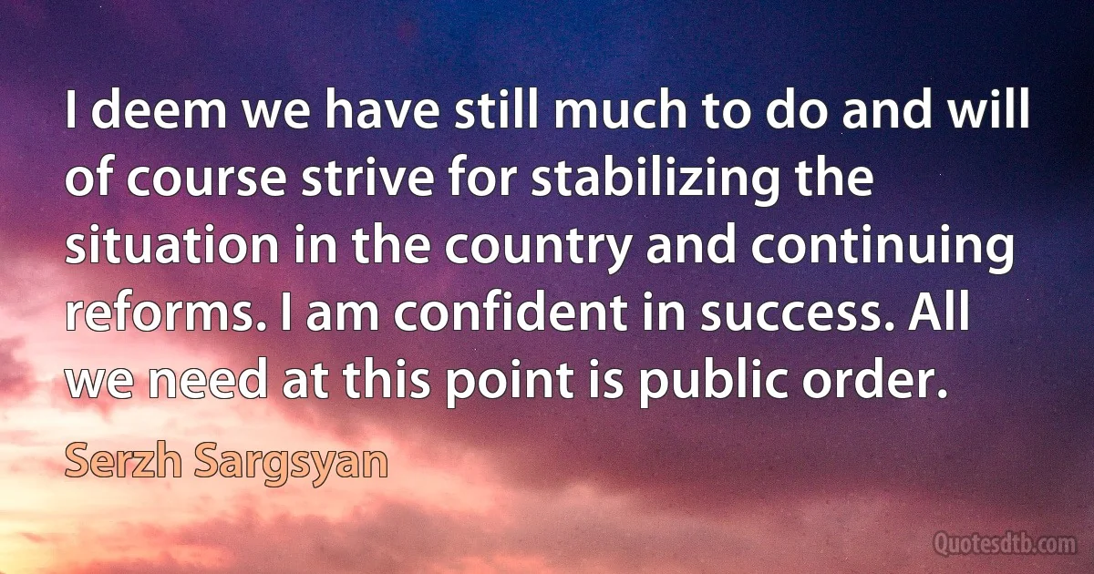 I deem we have still much to do and will of course strive for stabilizing the situation in the country and continuing reforms. I am confident in success. All we need at this point is public order. (Serzh Sargsyan)