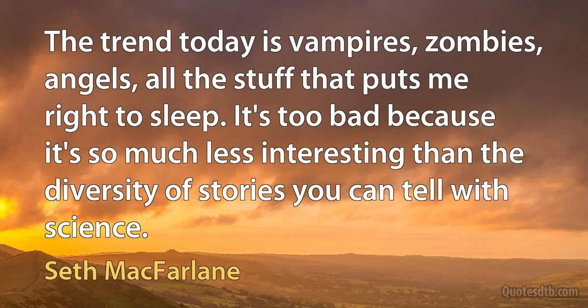 The trend today is vampires, zombies, angels, all the stuff that puts me right to sleep. It's too bad because it's so much less interesting than the diversity of stories you can tell with science. (Seth MacFarlane)