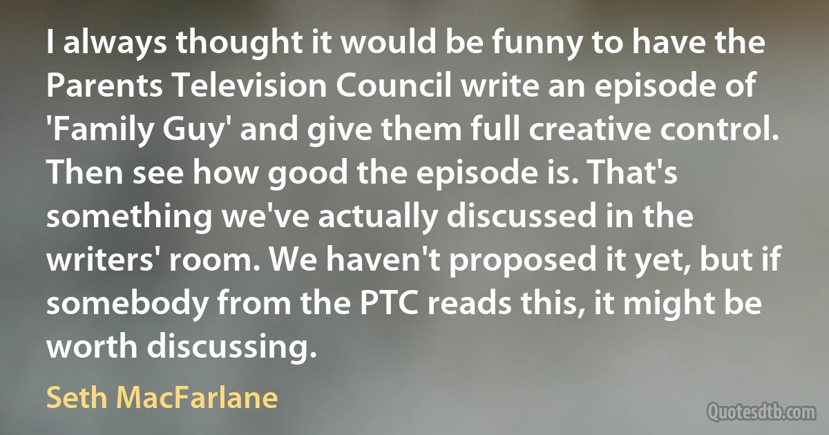 I always thought it would be funny to have the Parents Television Council write an episode of 'Family Guy' and give them full creative control. Then see how good the episode is. That's something we've actually discussed in the writers' room. We haven't proposed it yet, but if somebody from the PTC reads this, it might be worth discussing. (Seth MacFarlane)