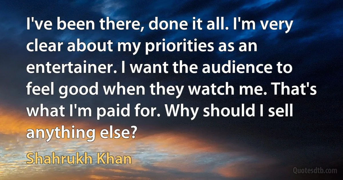 I've been there, done it all. I'm very clear about my priorities as an entertainer. I want the audience to feel good when they watch me. That's what I'm paid for. Why should I sell anything else? (Shahrukh Khan)