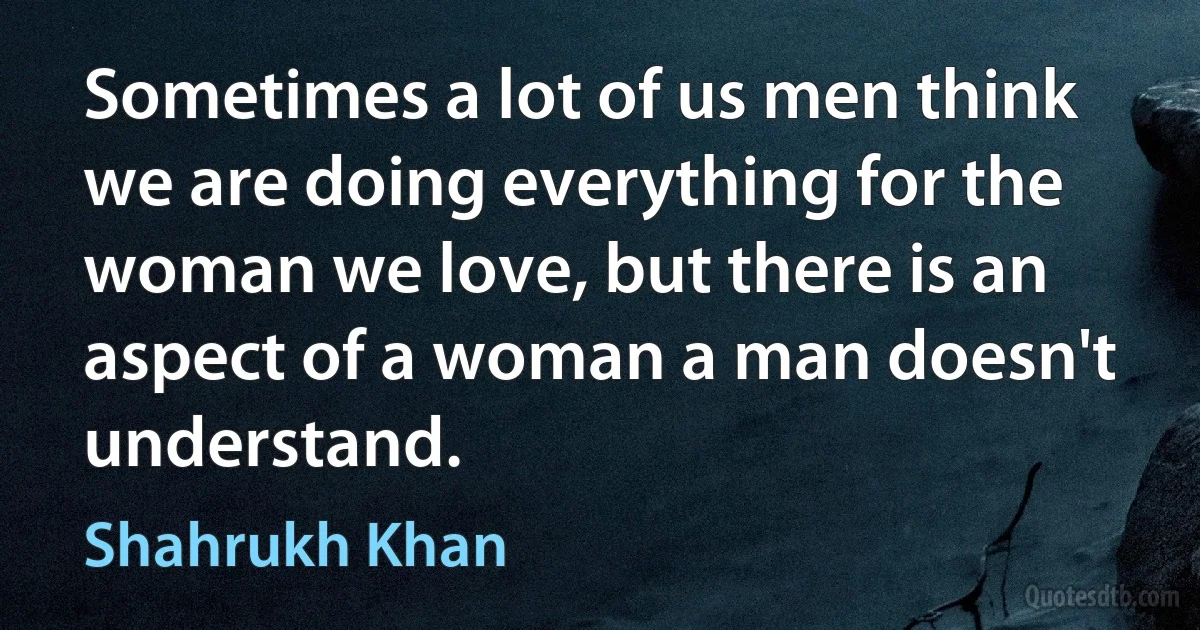 Sometimes a lot of us men think we are doing everything for the woman we love, but there is an aspect of a woman a man doesn't understand. (Shahrukh Khan)