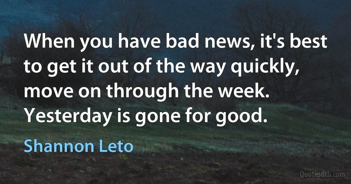 When you have bad news, it's best to get it out of the way quickly, move on through the week. Yesterday is gone for good. (Shannon Leto)