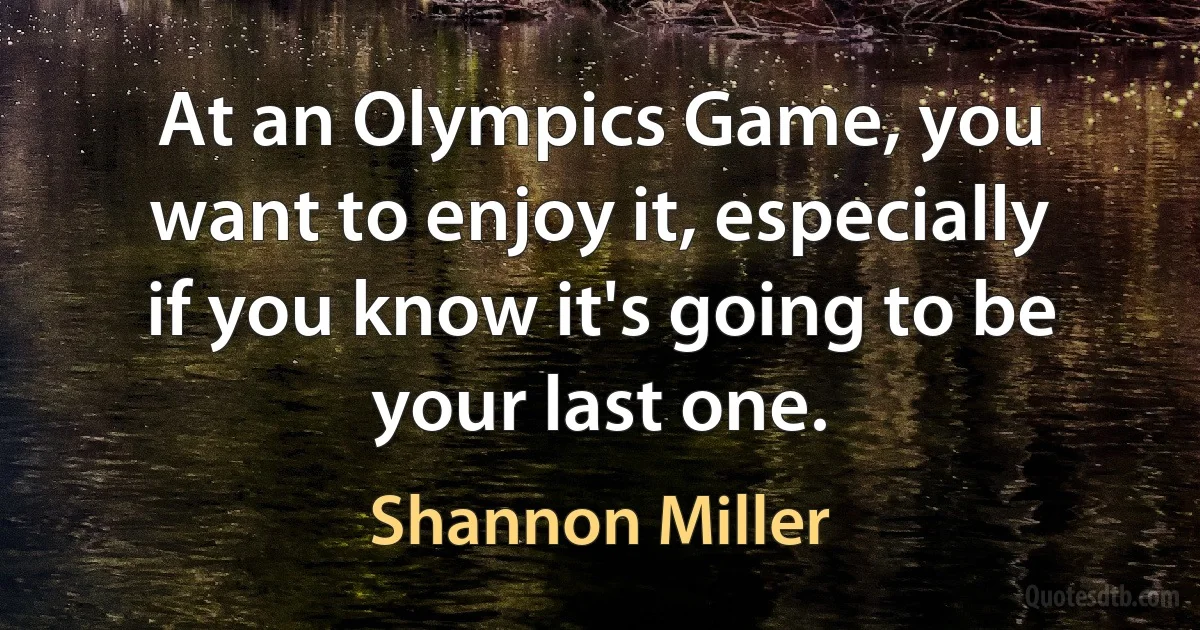 At an Olympics Game, you want to enjoy it, especially if you know it's going to be your last one. (Shannon Miller)