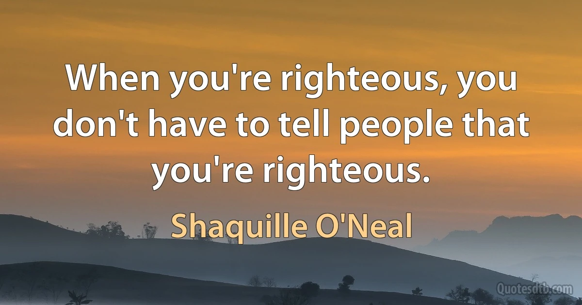 When you're righteous, you don't have to tell people that you're righteous. (Shaquille O'Neal)