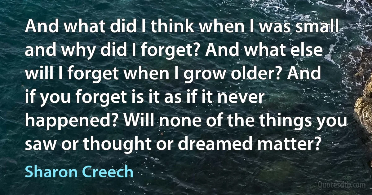 And what did I think when I was small and why did I forget? And what else will I forget when I grow older? And if you forget is it as if it never happened? Will none of the things you saw or thought or dreamed matter? (Sharon Creech)