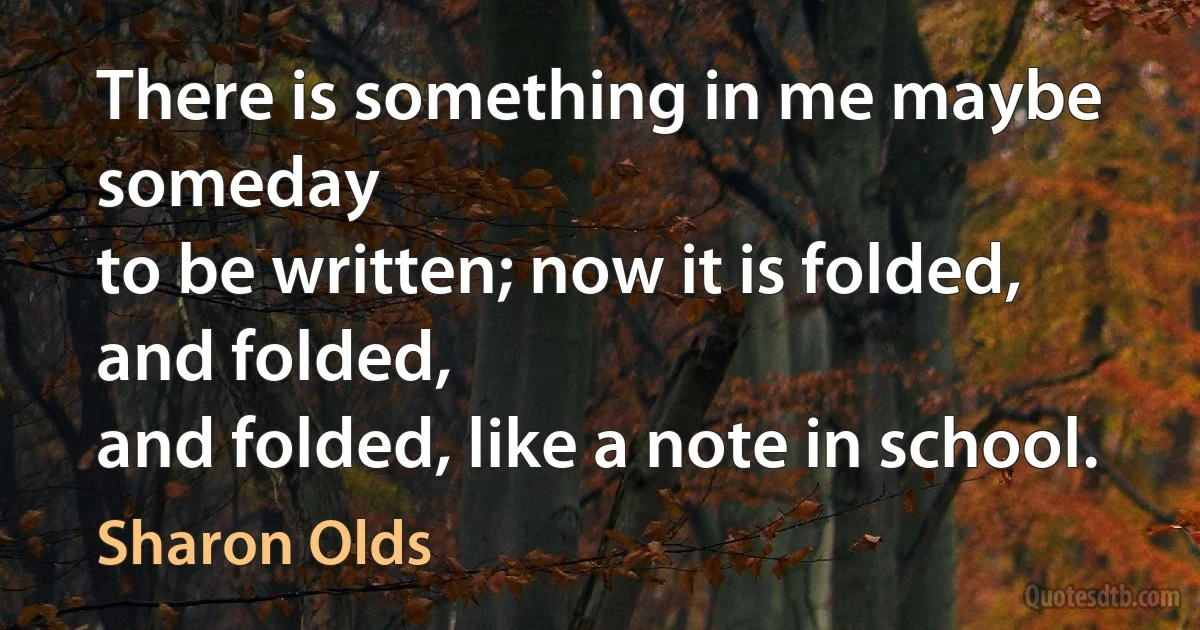 There is something in me maybe someday
to be written; now it is folded, and folded,
and folded, like a note in school. (Sharon Olds)