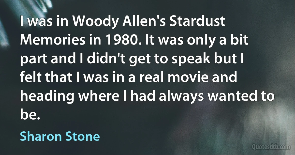 I was in Woody Allen's Stardust Memories in 1980. It was only a bit part and I didn't get to speak but I felt that I was in a real movie and heading where I had always wanted to be. (Sharon Stone)