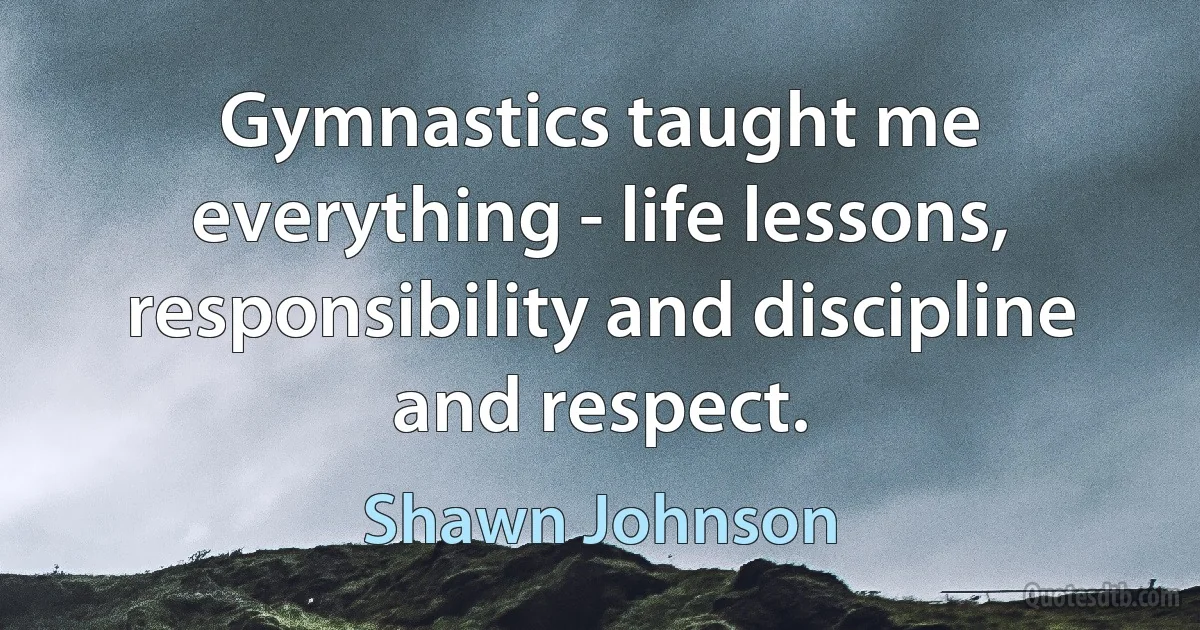 Gymnastics taught me everything - life lessons, responsibility and discipline and respect. (Shawn Johnson)