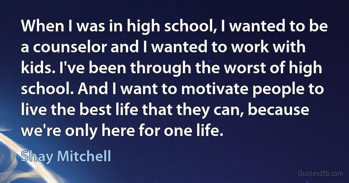 When I was in high school, I wanted to be a counselor and I wanted to work with kids. I've been through the worst of high school. And I want to motivate people to live the best life that they can, because we're only here for one life. (Shay Mitchell)