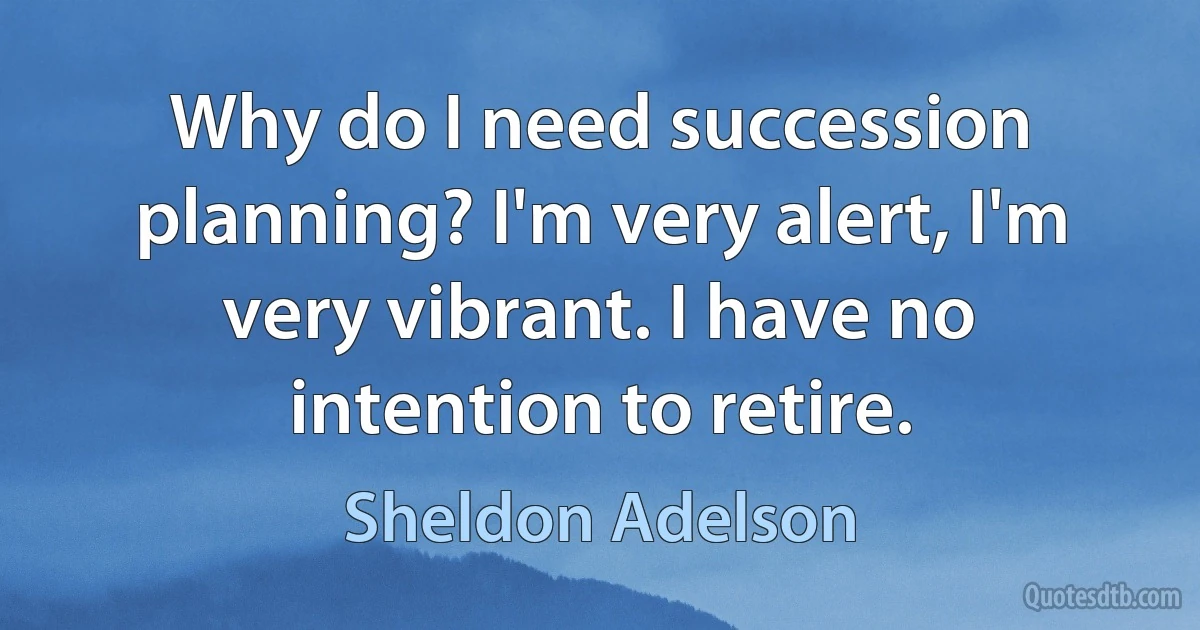 Why do I need succession planning? I'm very alert, I'm very vibrant. I have no intention to retire. (Sheldon Adelson)