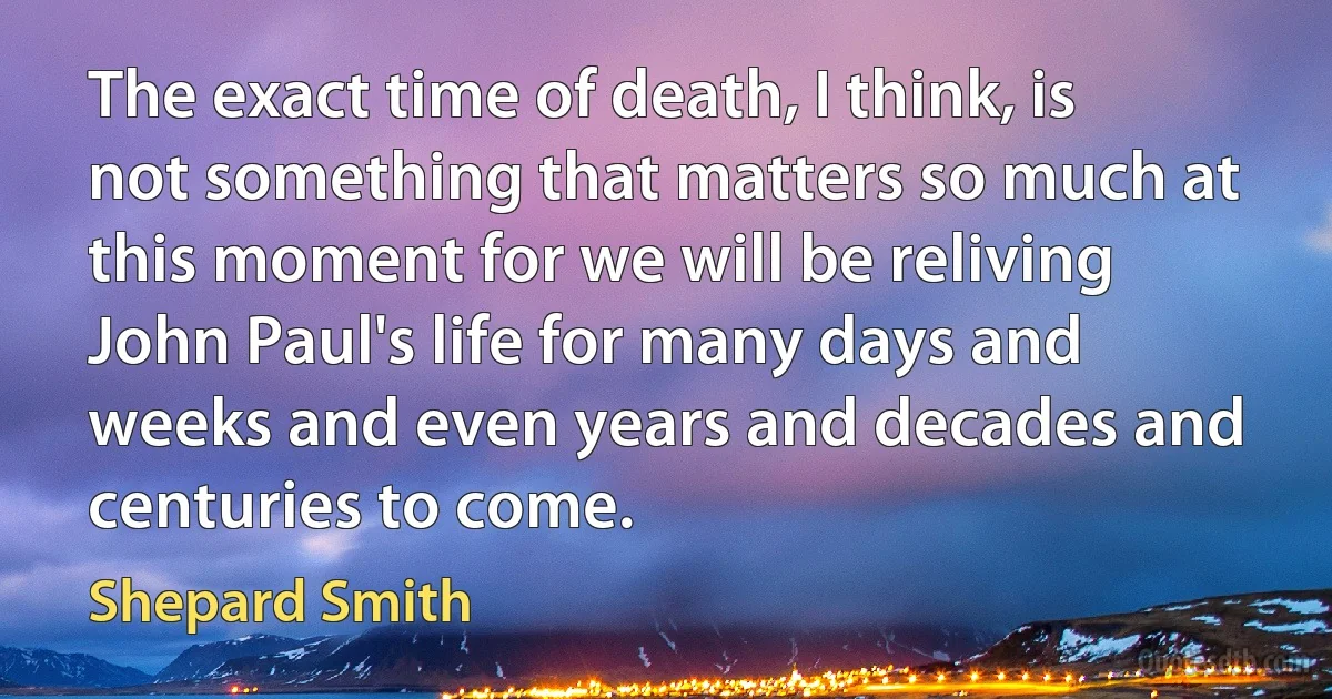 The exact time of death, I think, is not something that matters so much at this moment for we will be reliving John Paul's life for many days and weeks and even years and decades and centuries to come. (Shepard Smith)