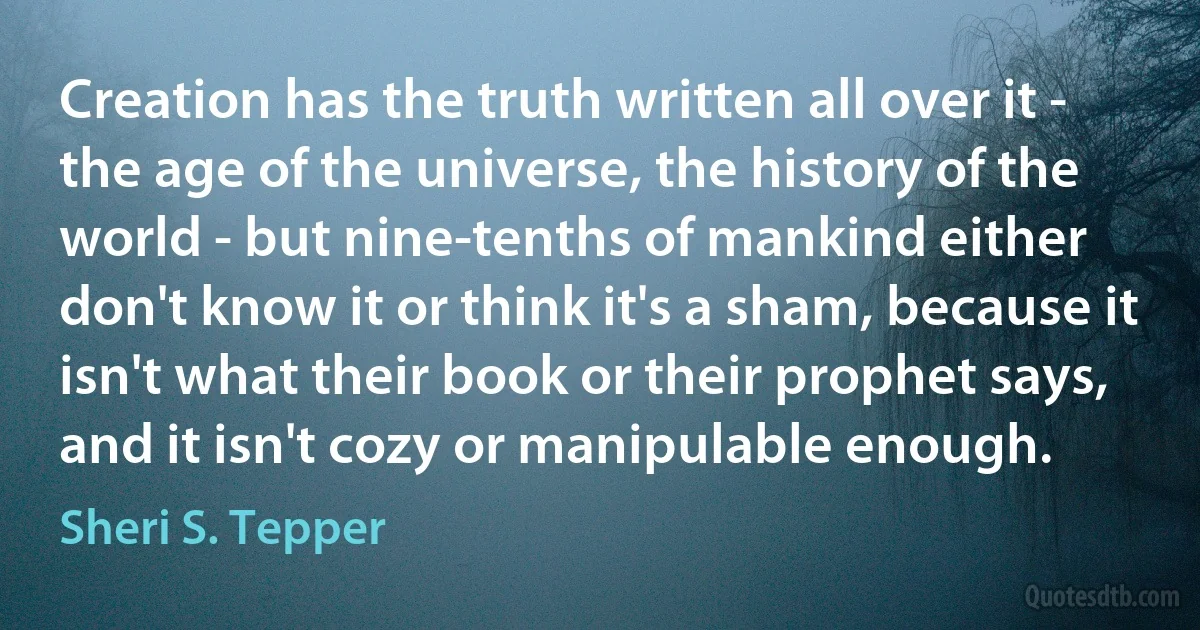 Creation has the truth written all over it - the age of the universe, the history of the world - but nine-tenths of mankind either don't know it or think it's a sham, because it isn't what their book or their prophet says, and it isn't cozy or manipulable enough. (Sheri S. Tepper)