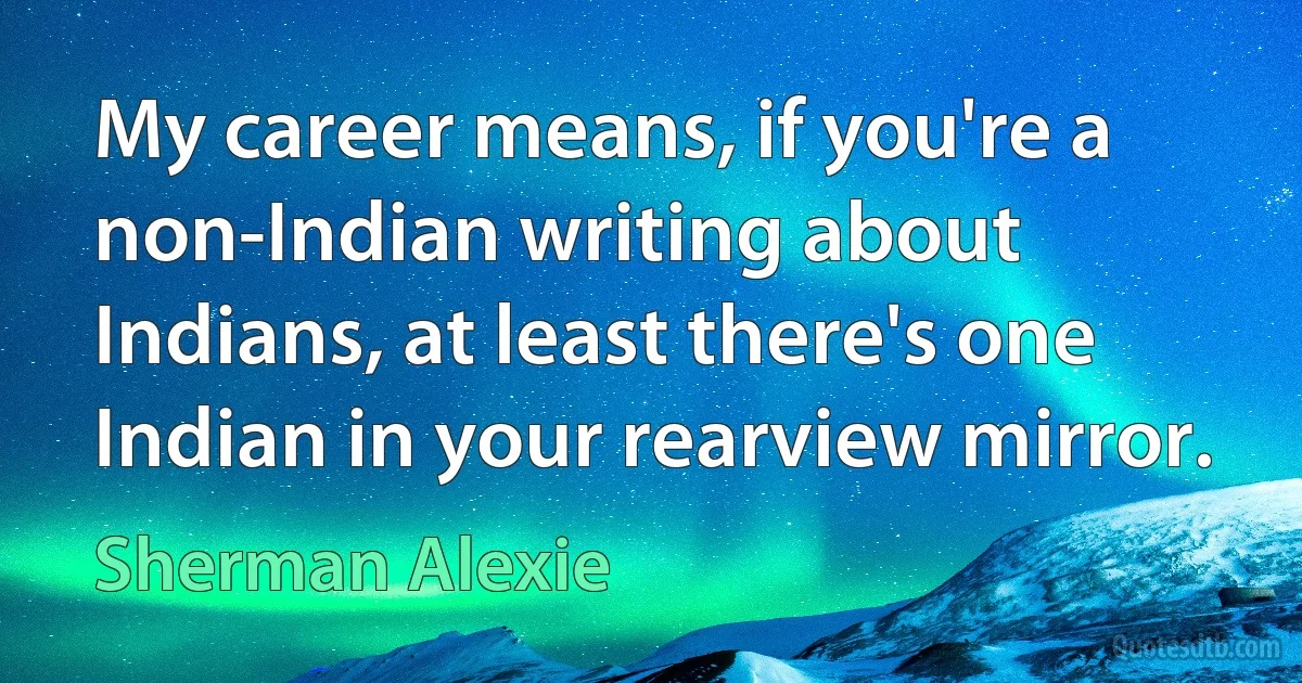 My career means, if you're a non-Indian writing about Indians, at least there's one Indian in your rearview mirror. (Sherman Alexie)