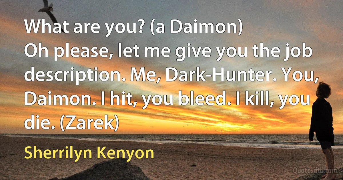 What are you? (a Daimon)
Oh please, let me give you the job description. Me, Dark-Hunter. You, Daimon. I hit, you bleed. I kill, you die. (Zarek) (Sherrilyn Kenyon)