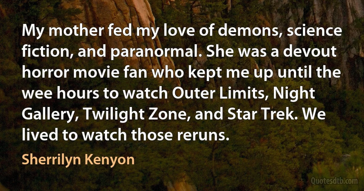 My mother fed my love of demons, science fiction, and paranormal. She was a devout horror movie fan who kept me up until the wee hours to watch Outer Limits, Night Gallery, Twilight Zone, and Star Trek. We lived to watch those reruns. (Sherrilyn Kenyon)