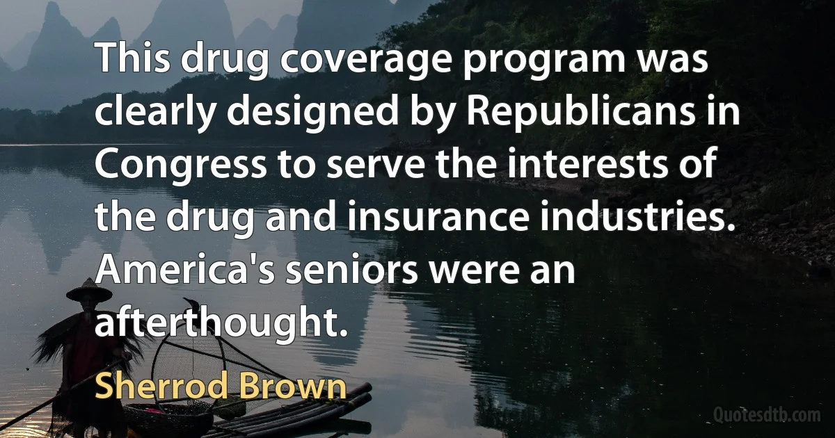 This drug coverage program was clearly designed by Republicans in Congress to serve the interests of the drug and insurance industries. America's seniors were an afterthought. (Sherrod Brown)