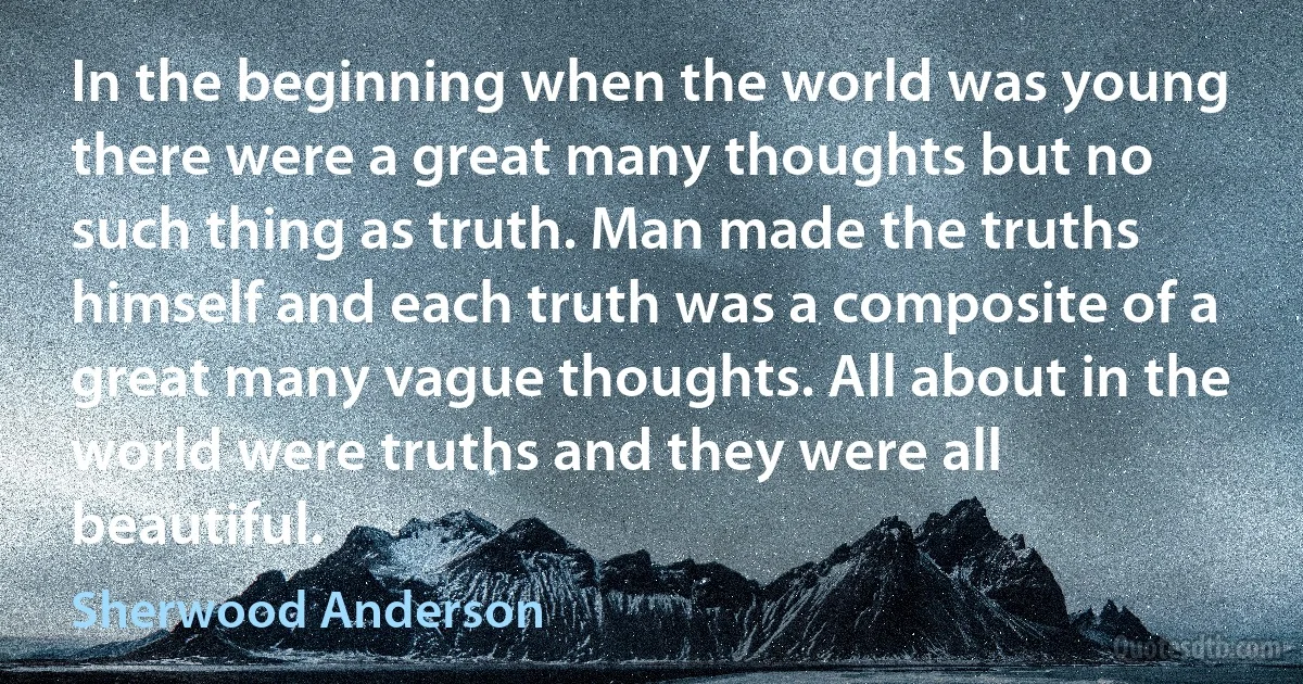 In the beginning when the world was young there were a great many thoughts but no such thing as truth. Man made the truths himself and each truth was a composite of a great many vague thoughts. All about in the world were truths and they were all beautiful. (Sherwood Anderson)