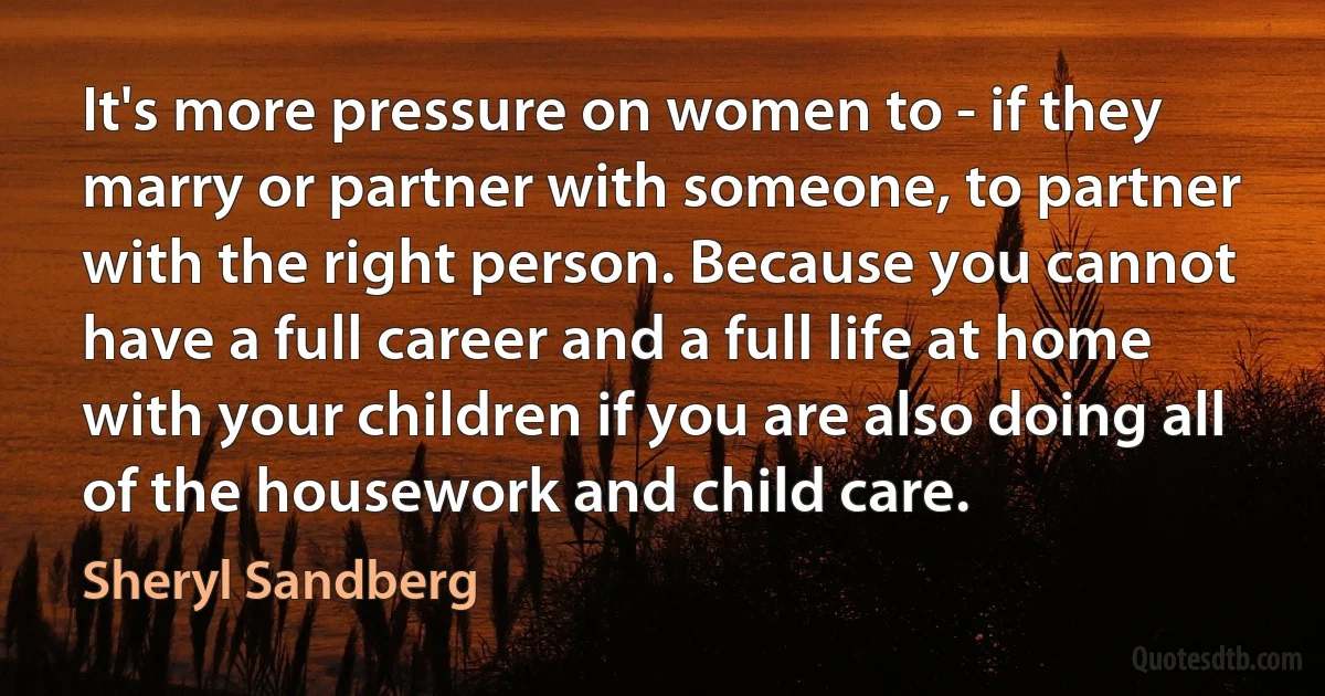 It's more pressure on women to - if they marry or partner with someone, to partner with the right person. Because you cannot have a full career and a full life at home with your children if you are also doing all of the housework and child care. (Sheryl Sandberg)