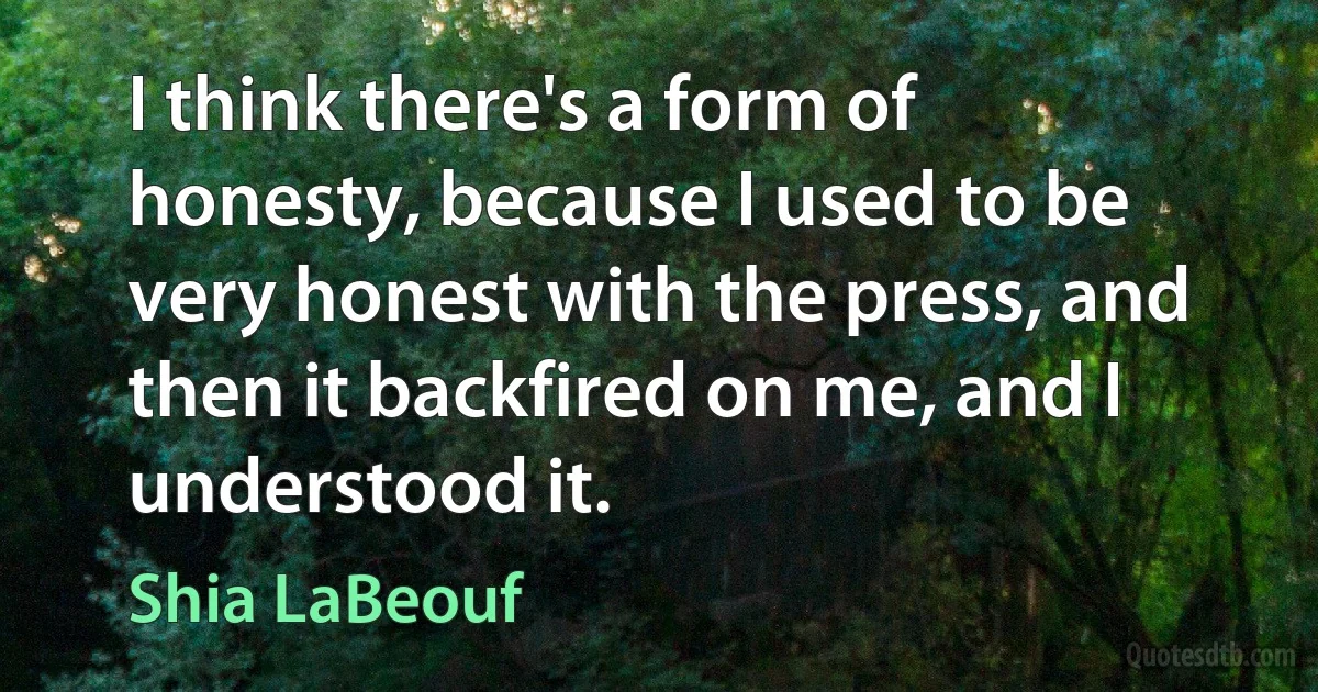 I think there's a form of honesty, because I used to be very honest with the press, and then it backfired on me, and I understood it. (Shia LaBeouf)