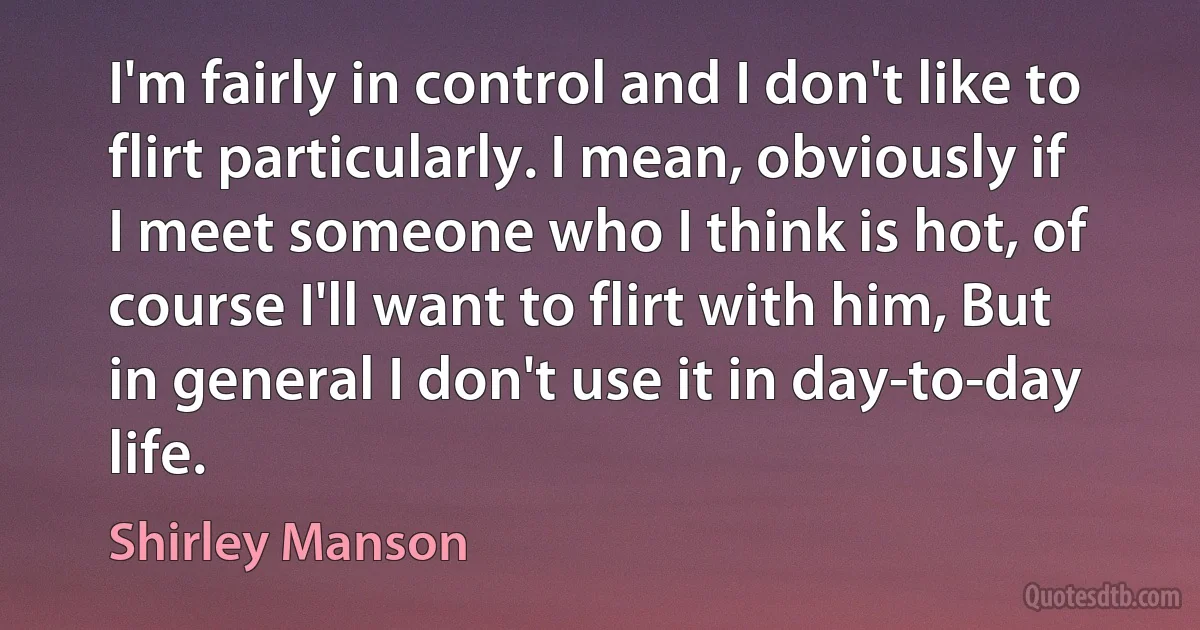 I'm fairly in control and I don't like to flirt particularly. I mean, obviously if I meet someone who I think is hot, of course I'll want to flirt with him, But in general I don't use it in day-to-day life. (Shirley Manson)