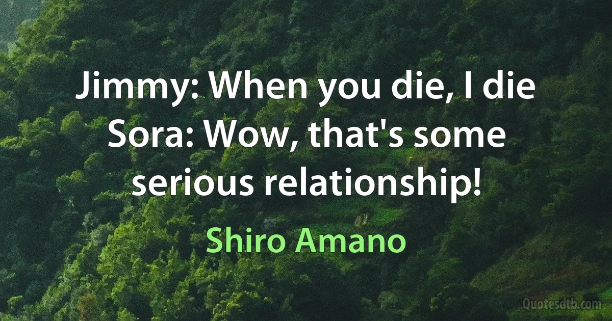 Jimmy: When you die, I die Sora: Wow, that's some serious relationship! (Shiro Amano)