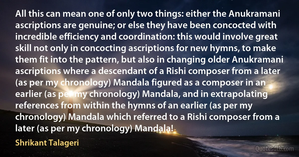 All this can mean one of only two things: either the Anukramani ascriptions are genuine; or else they have been concocted with incredible efficiency and coordination: this would involve great skill not only in concocting ascriptions for new hymns, to make them fit into the pattern, but also in changing older Anukramani ascriptions where a descendant of a Rishi composer from a later (as per my chronology) Mandala figured as a composer in an earlier (as per my chronology) Mandala, and in extrapolating references from within the hymns of an earlier (as per my chronology) Mandala which referred to a Rishi composer from a later (as per my chronology) Mandala! (Shrikant Talageri)