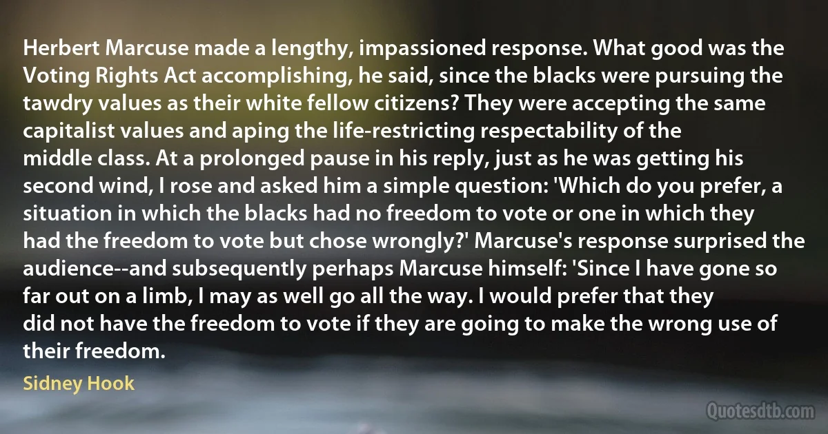 Herbert Marcuse made a lengthy, impassioned response. What good was the Voting Rights Act accomplishing, he said, since the blacks were pursuing the tawdry values as their white fellow citizens? They were accepting the same capitalist values and aping the life-restricting respectability of the middle class. At a prolonged pause in his reply, just as he was getting his second wind, I rose and asked him a simple question: 'Which do you prefer, a situation in which the blacks had no freedom to vote or one in which they had the freedom to vote but chose wrongly?' Marcuse's response surprised the audience--and subsequently perhaps Marcuse himself: 'Since I have gone so far out on a limb, I may as well go all the way. I would prefer that they did not have the freedom to vote if they are going to make the wrong use of their freedom. (Sidney Hook)