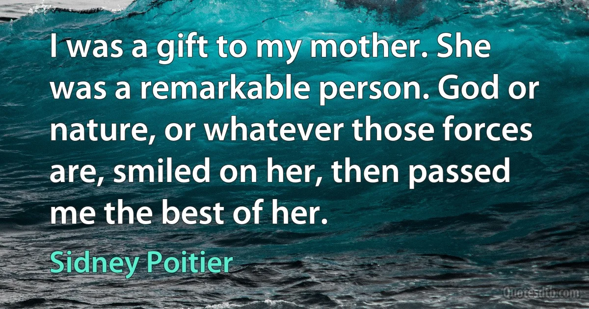 I was a gift to my mother. She was a remarkable person. God or nature, or whatever those forces are, smiled on her, then passed me the best of her. (Sidney Poitier)