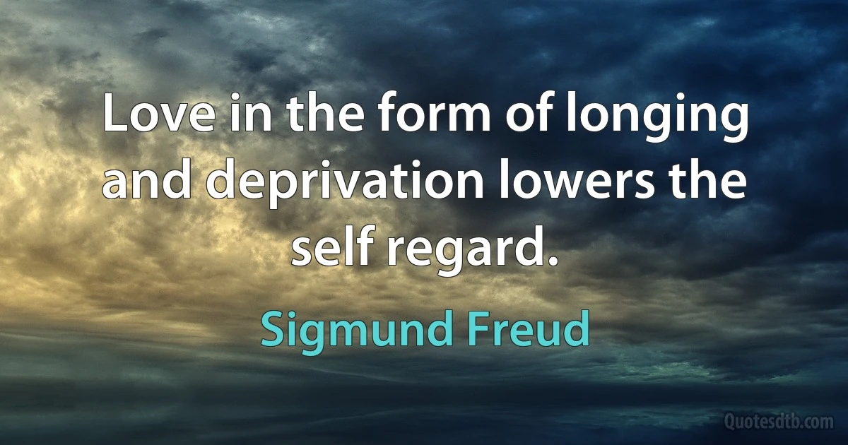 Love in the form of longing and deprivation lowers the self regard. (Sigmund Freud)