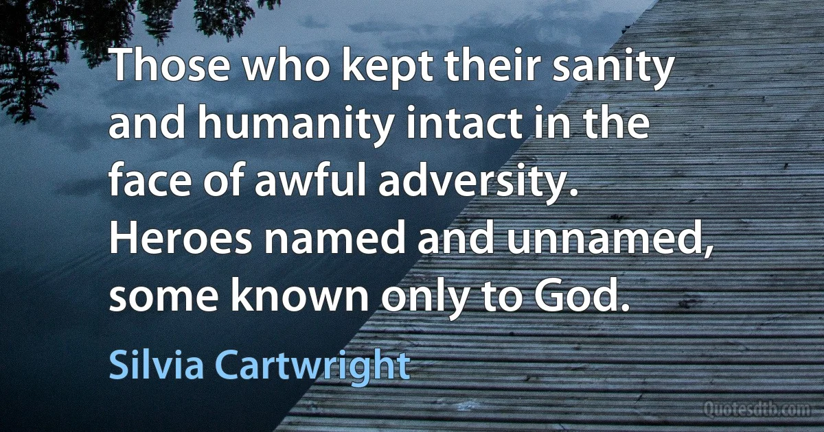 Those who kept their sanity and humanity intact in the face of awful adversity. Heroes named and unnamed, some known only to God. (Silvia Cartwright)