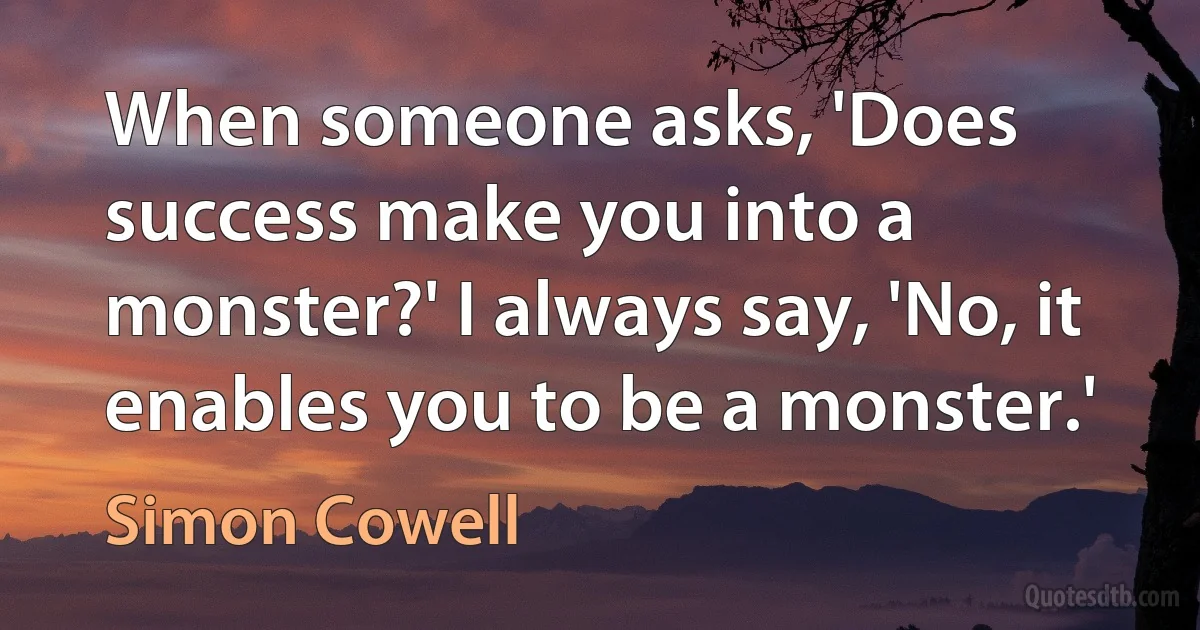 When someone asks, 'Does success make you into a monster?' I always say, 'No, it enables you to be a monster.' (Simon Cowell)