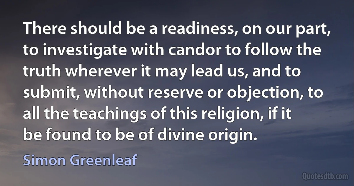 There should be a readiness, on our part, to investigate with candor to follow the truth wherever it may lead us, and to submit, without reserve or objection, to all the teachings of this religion, if it be found to be of divine origin. (Simon Greenleaf)