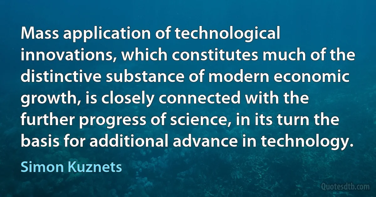 Mass application of technological innovations, which constitutes much of the distinctive substance of modern economic growth, is closely connected with the further progress of science, in its turn the basis for additional advance in technology. (Simon Kuznets)