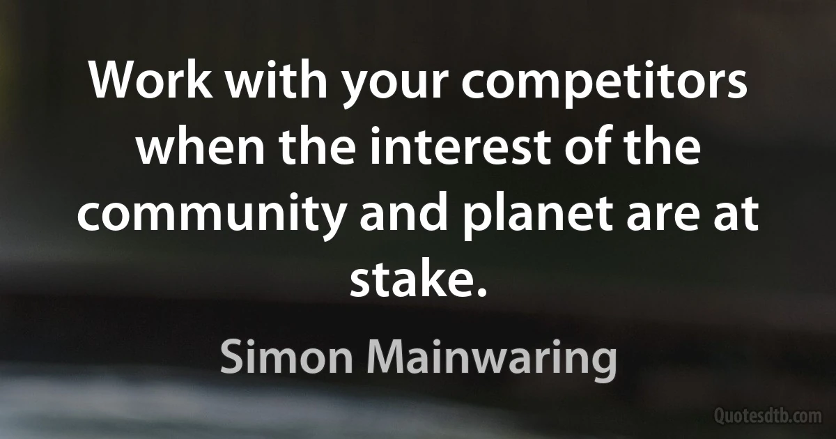 Work with your competitors when the interest of the community and planet are at stake. (Simon Mainwaring)