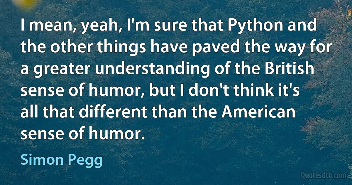 I mean, yeah, I'm sure that Python and the other things have paved the way for a greater understanding of the British sense of humor, but I don't think it's all that different than the American sense of humor. (Simon Pegg)