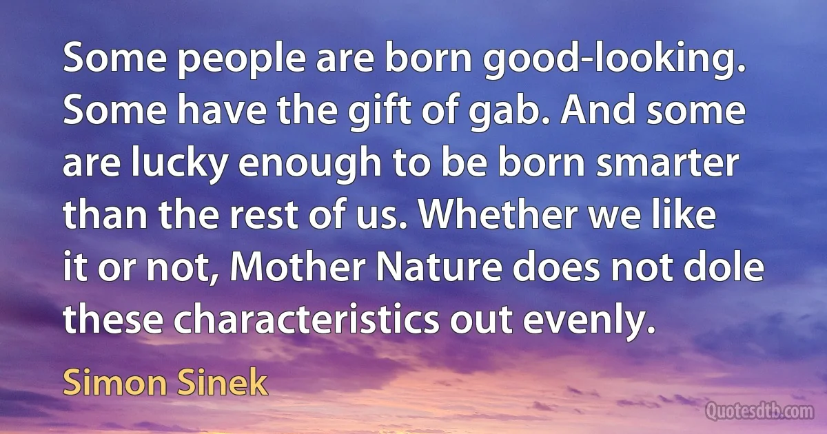 Some people are born good-looking. Some have the gift of gab. And some are lucky enough to be born smarter than the rest of us. Whether we like it or not, Mother Nature does not dole these characteristics out evenly. (Simon Sinek)