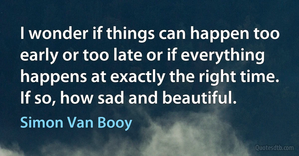 I wonder if things can happen too early or too late or if everything happens at exactly the right time. If so, how sad and beautiful. (Simon Van Booy)