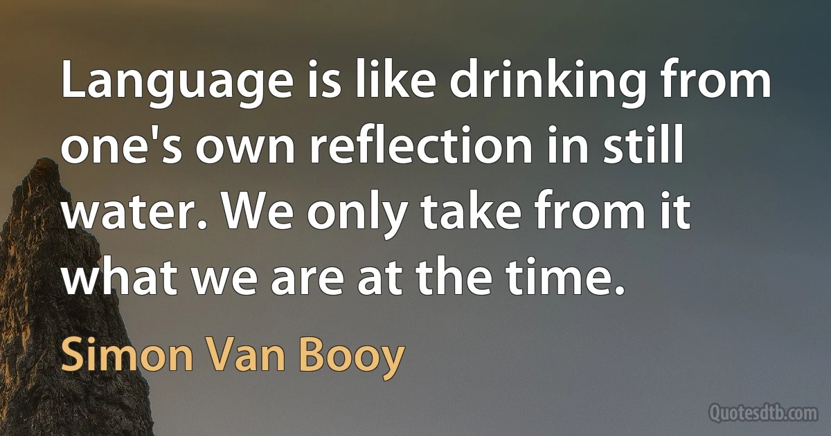 Language is like drinking from one's own reflection in still water. We only take from it what we are at the time. (Simon Van Booy)