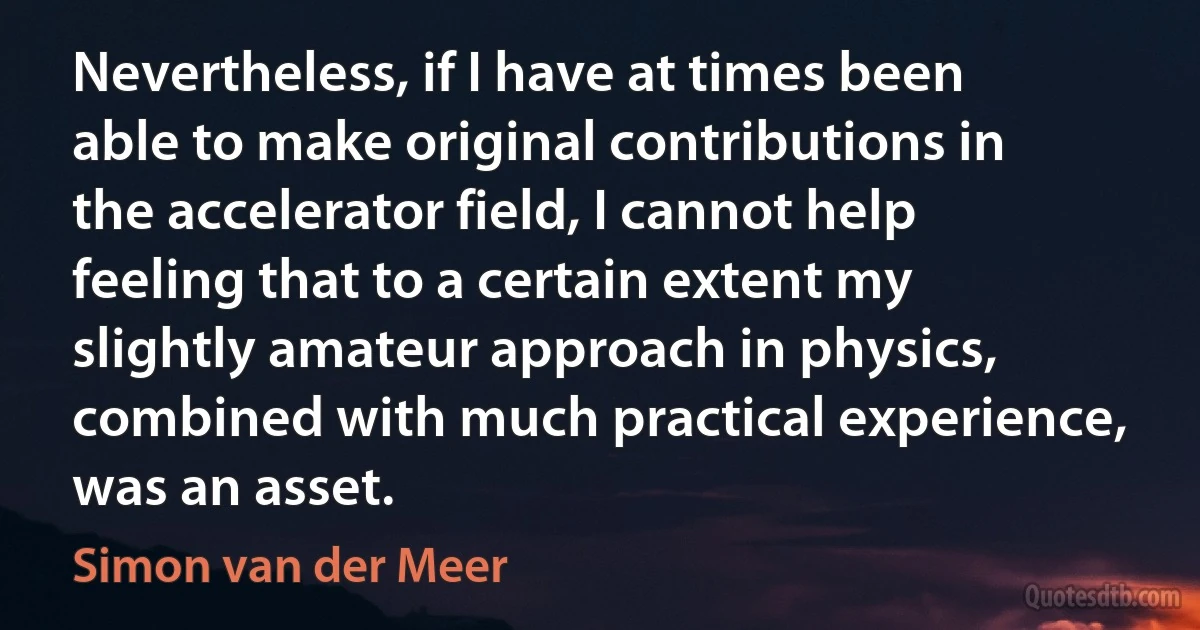 Nevertheless, if I have at times been able to make original contributions in the accelerator field, I cannot help feeling that to a certain extent my slightly amateur approach in physics, combined with much practical experience, was an asset. (Simon van der Meer)