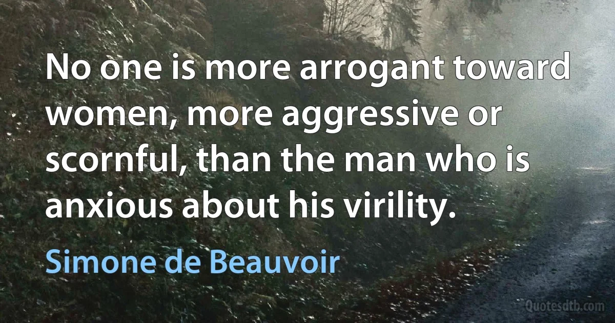 No one is more arrogant toward women, more aggressive or scornful, than the man who is anxious about his virility. (Simone de Beauvoir)